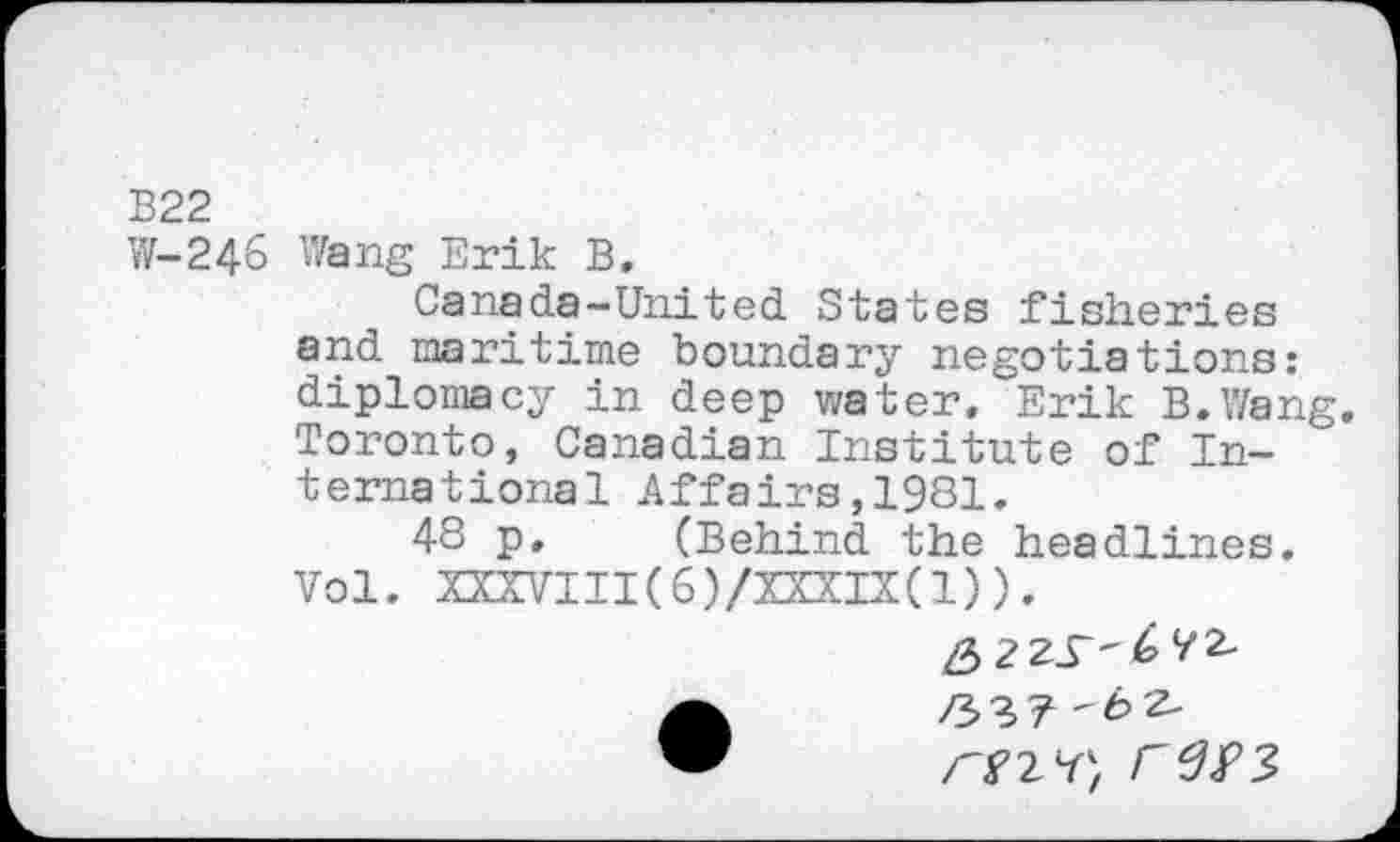 ﻿В22
W-246 Wang Erik B.
Canada-United States fisheries and maritime boundary negotiations: diplomacy in deep water. Erik B.Wang. Toronto, Canadian Institute of International Affairs,1981.
48 p. (Behind the headlines. Vol. XXXVIII(6)/XXXIX(1)).
ГПЧ} Г‘ЗУЗ